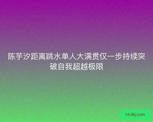 陈芋汐距离跳水单人大满贯仅一步持续突破自我超越极限