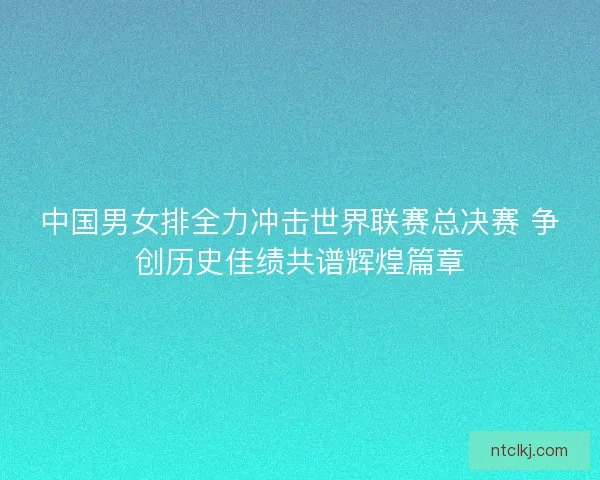 中国男女排全力冲击世界联赛总决赛 争创历史佳绩共谱辉煌篇章