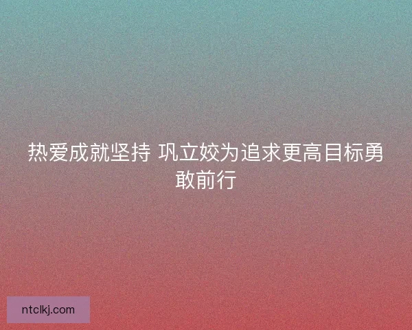 热爱成就坚持 巩立姣为追求更高目标勇敢前行